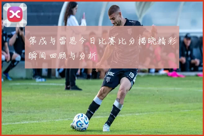 第戍与雷恩今日比赛比分揭晓精彩瞬间回顾与分析
