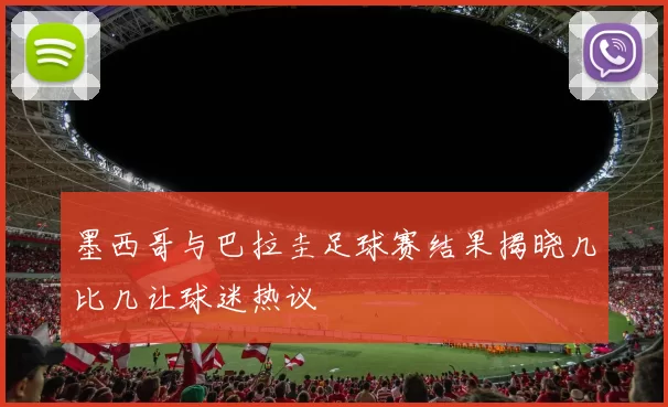 墨西哥与巴拉圭足球赛结果揭晓几比几让球迷热议