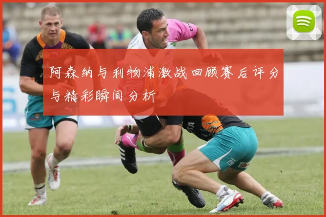 阿森纳与利物浦激战回顾赛后评分与精彩瞬间分析