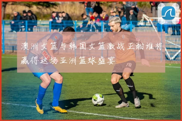 澳洲女篮与韩国女篮激战正酣谁将赢得这场亚洲篮球盛宴