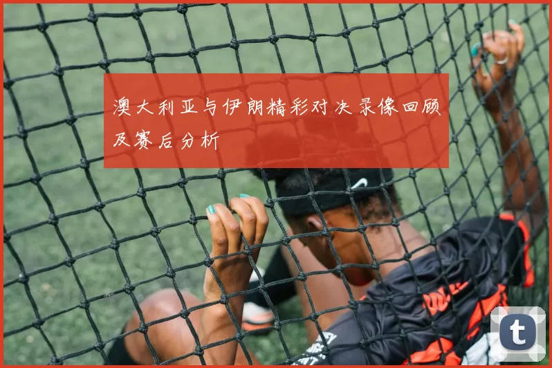 澳大利亚与伊朗精彩对决录像回顾及赛后分析
