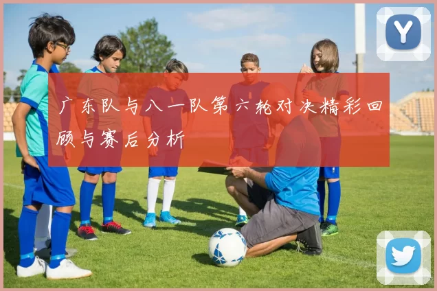 广东队与八一队第六轮对决精彩回顾与赛后分析
