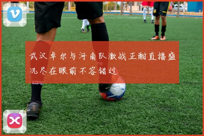 武汉卓尔与河南队激战正酣直播盛况尽在眼前不容错过