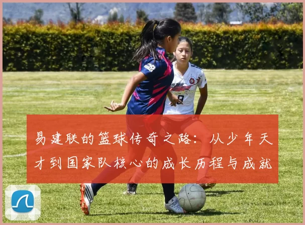 易建联的篮球传奇之路：从少年天才到国家队核心的成长历程与成就分享