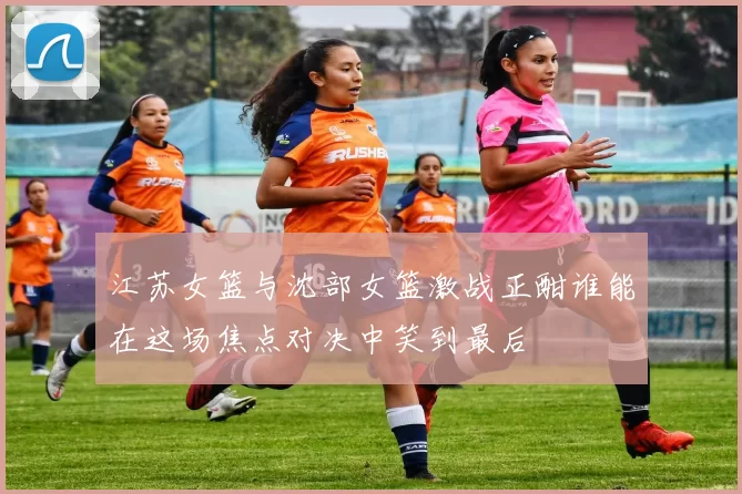 江苏女篮与沈部女篮激战正酣谁能在这场焦点对决中笑到最后