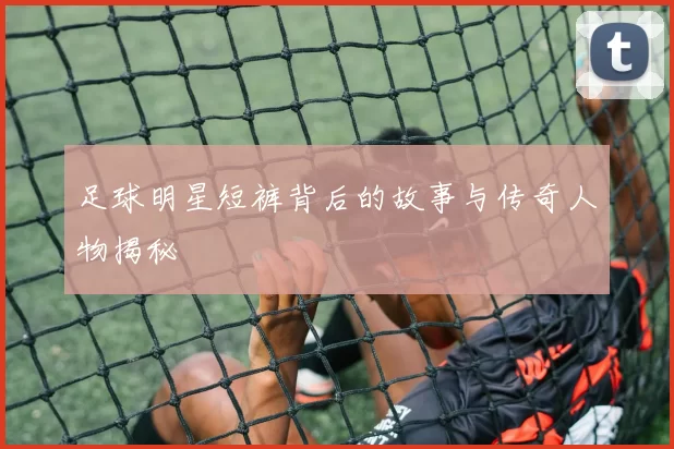 足球明星短裤背后的故事与传奇人物揭秘