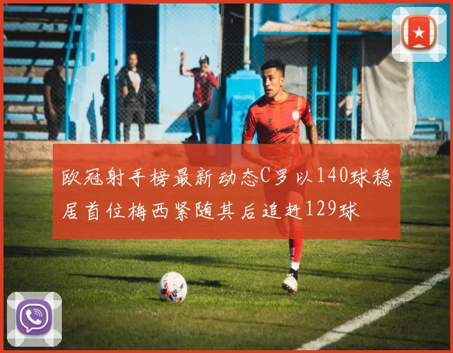 欧冠射手榜最新动态C罗以140球稳居首位梅西紧随其后追赶129球